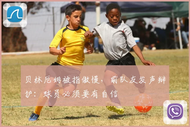 贝林厄姆被指傲慢，前队友发声辩护：球员必须要有自信