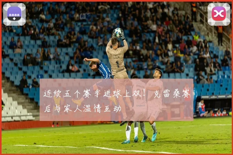连续五个赛季进球上双！克雷桑赛后与家人温情互动