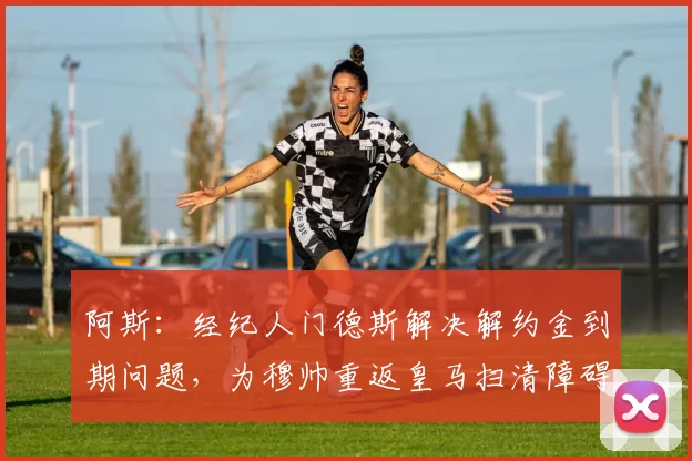 阿斯：经纪人门德斯解决解约金到期问题，为穆帅重返皇马扫清障碍